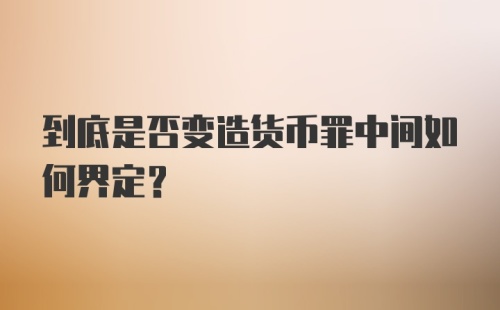 到底是否变造货币罪中间如何界定？