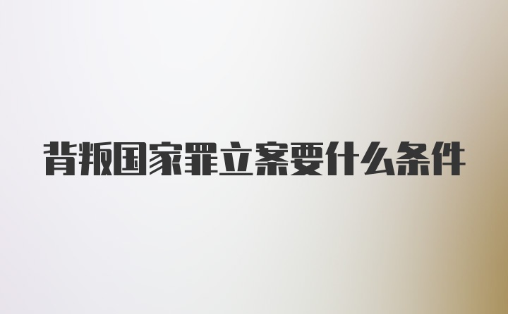 背叛国家罪立案要什么条件