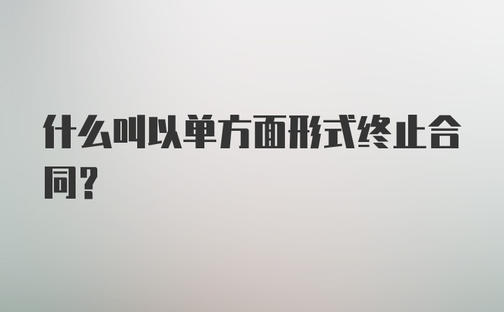 什么叫以单方面形式终止合同？