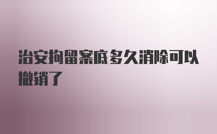 治安拘留案底多久消除可以撤销了