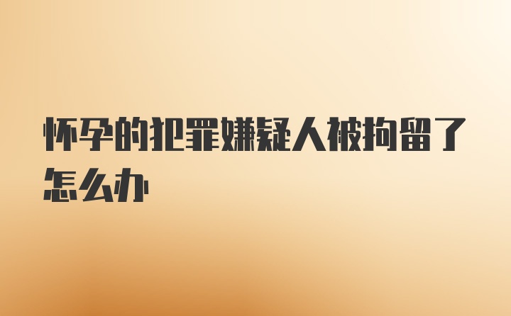 怀孕的犯罪嫌疑人被拘留了怎么办