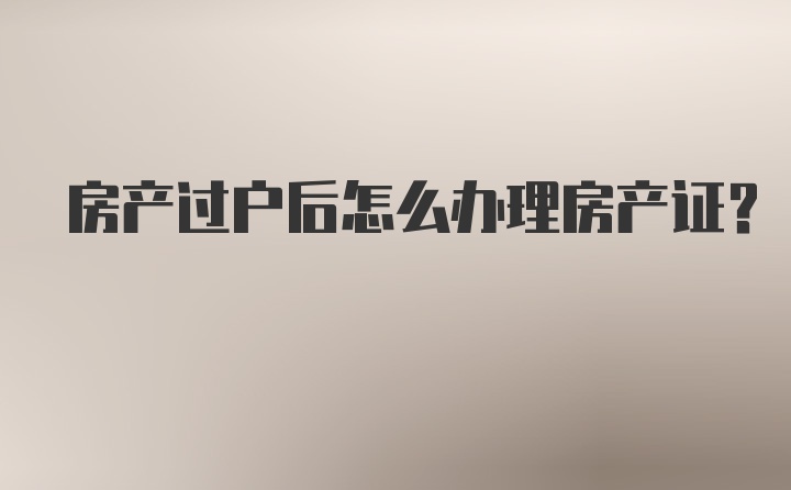 房产过户后怎么办理房产证？