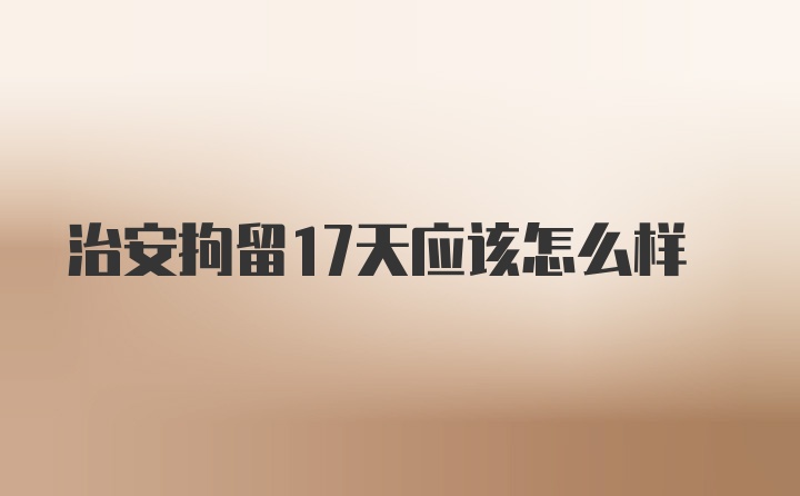 治安拘留17天应该怎么样