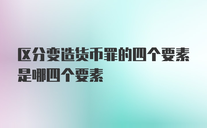 区分变造货币罪的四个要素是哪四个要素