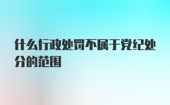 什么行政处罚不属于党纪处分的范围