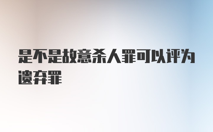 是不是故意杀人罪可以评为遗弃罪