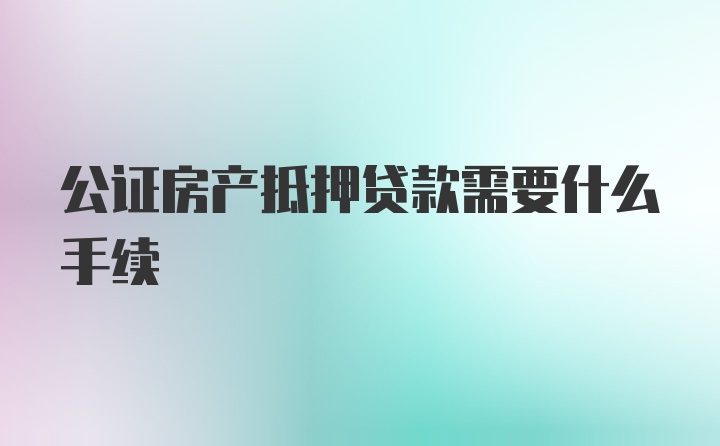 公证房产抵押贷款需要什么手续