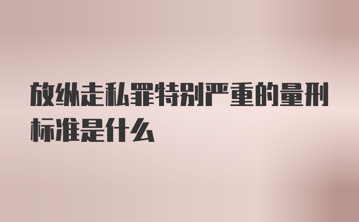 放纵走私罪特别严重的量刑标准是什么