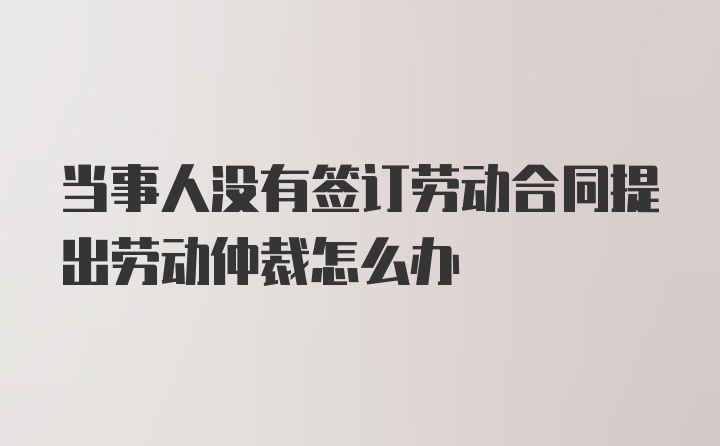 当事人没有签订劳动合同提出劳动仲裁怎么办