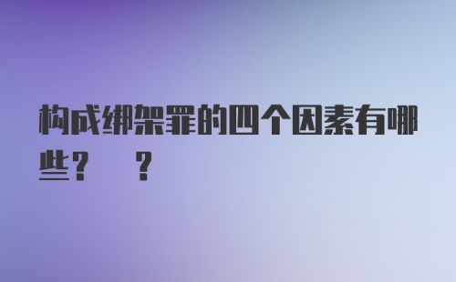 构成绑架罪的四个因素有哪些? ?