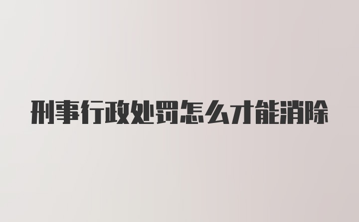 刑事行政处罚怎么才能消除