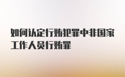 如何认定行贿犯罪中非国家工作人员行贿罪