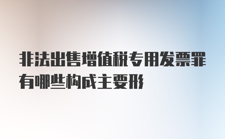 非法出售增值税专用发票罪有哪些构成主要形