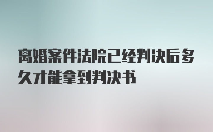 离婚案件法院已经判决后多久才能拿到判决书