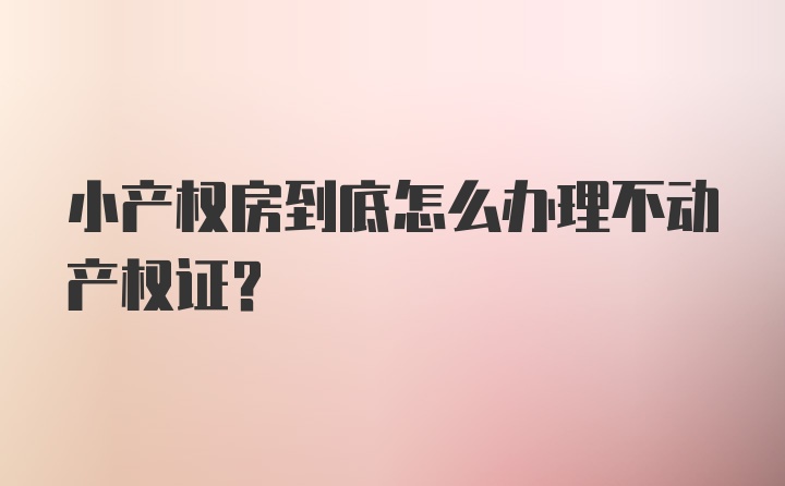 小产权房到底怎么办理不动产权证？