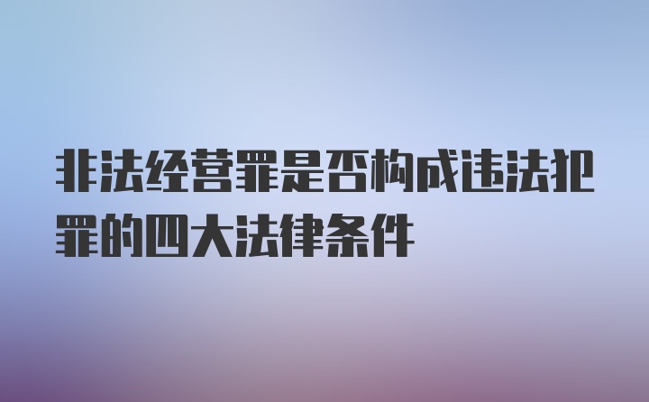 非法经营罪是否构成违法犯罪的四大法律条件