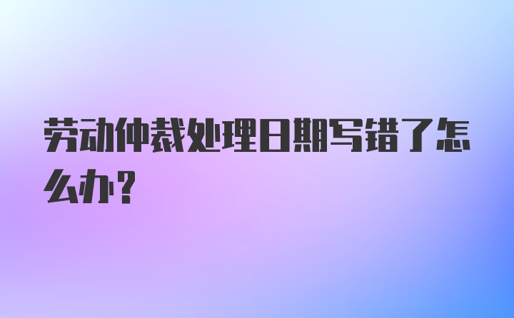 劳动仲裁处理日期写错了怎么办？