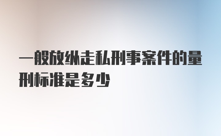 一般放纵走私刑事案件的量刑标准是多少