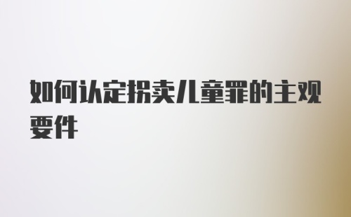 如何认定拐卖儿童罪的主观要件