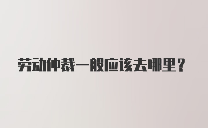 劳动仲裁一般应该去哪里？