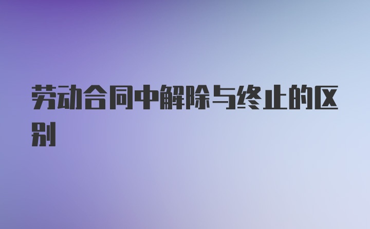 劳动合同中解除与终止的区别