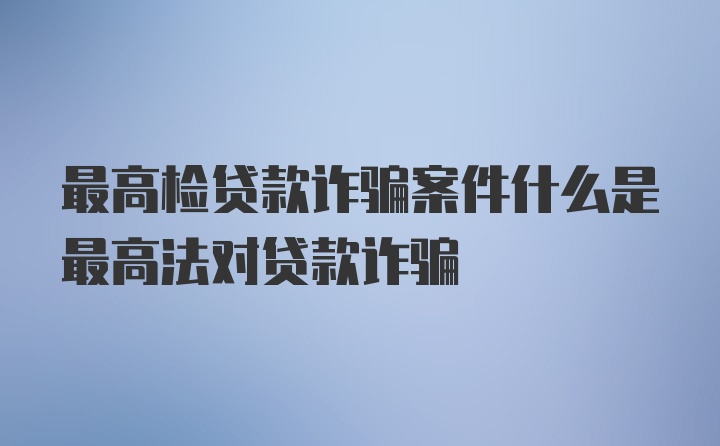 最高检贷款诈骗案件什么是最高法对贷款诈骗