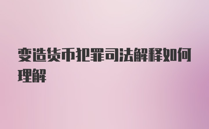 变造货币犯罪司法解释如何理解