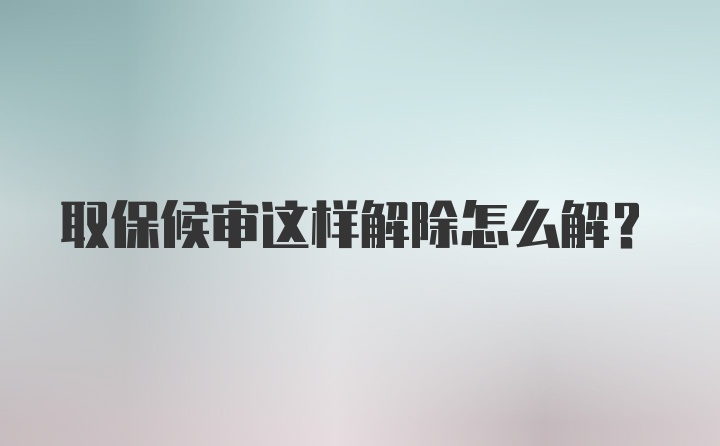 取保候审这样解除怎么解？