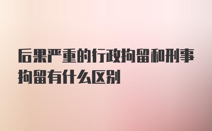 后果严重的行政拘留和刑事拘留有什么区别