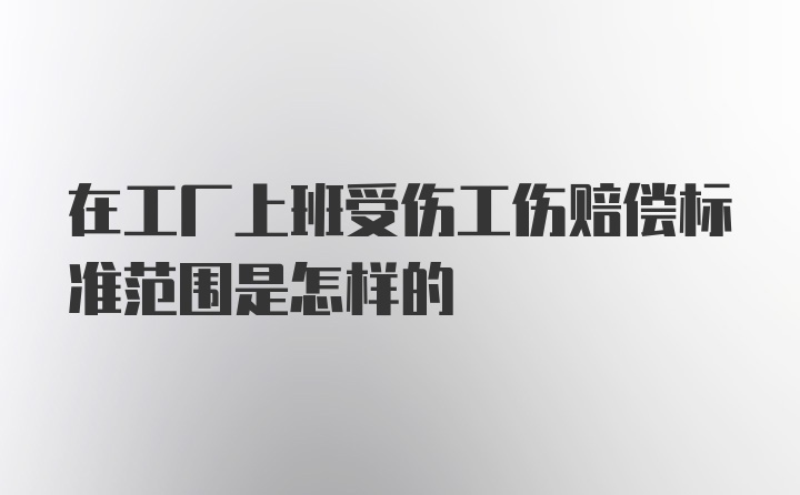 在工厂上班受伤工伤赔偿标准范围是怎样的