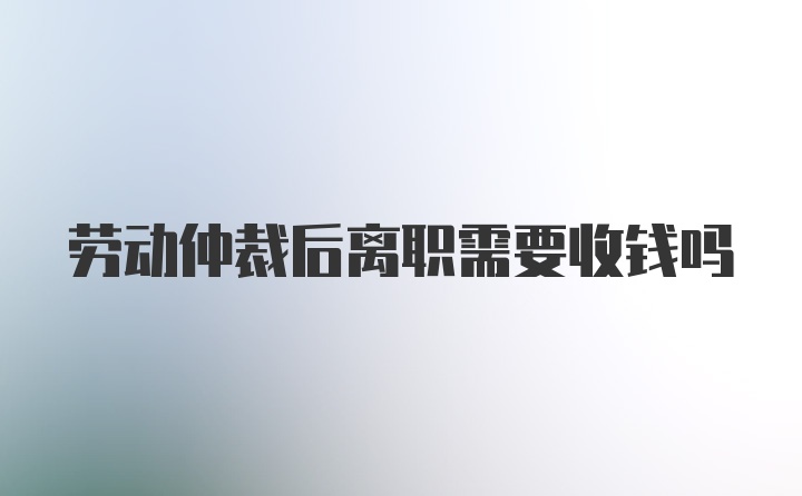 劳动仲裁后离职需要收钱吗