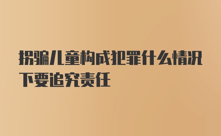 拐骗儿童构成犯罪什么情况下要追究责任