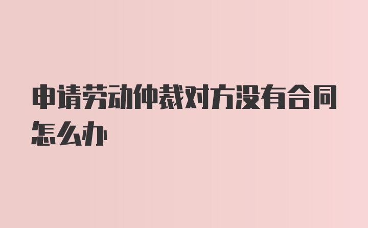 申请劳动仲裁对方没有合同怎么办