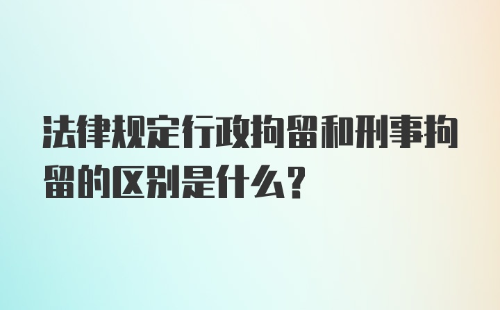 法律规定行政拘留和刑事拘留的区别是什么？