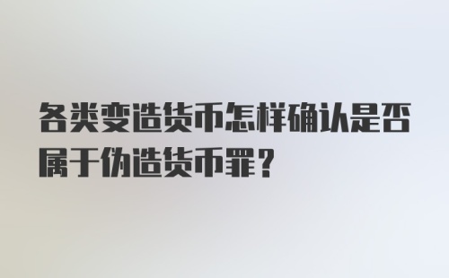 各类变造货币怎样确认是否属于伪造货币罪？