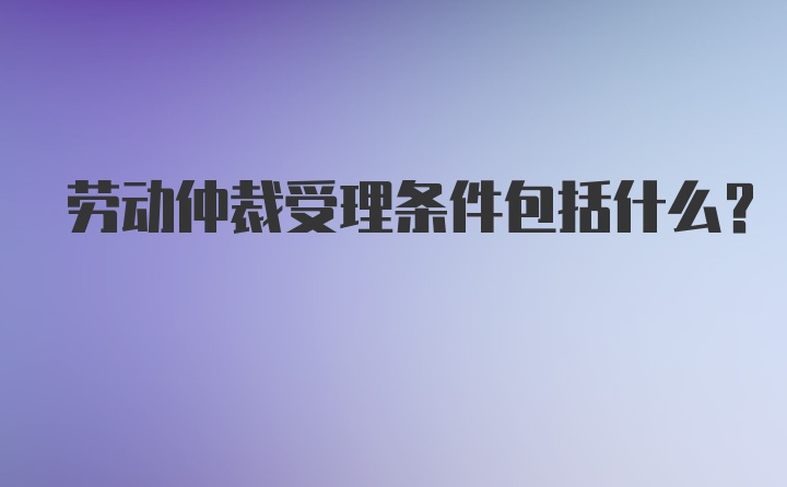 劳动仲裁受理条件包括什么？