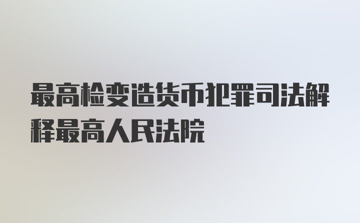 最高检变造货币犯罪司法解释最高人民法院