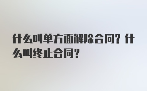 什么叫单方面解除合同？什么叫终止合同？