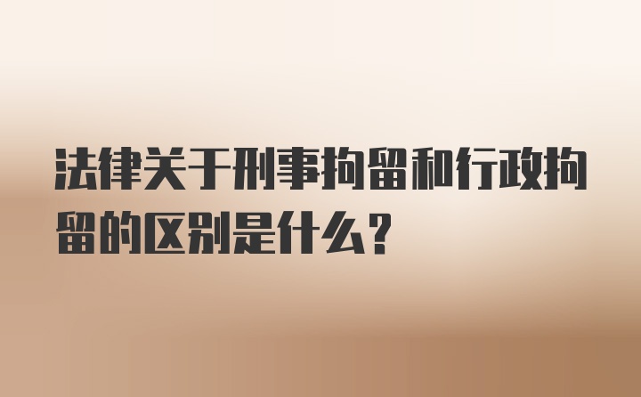 法律关于刑事拘留和行政拘留的区别是什么？