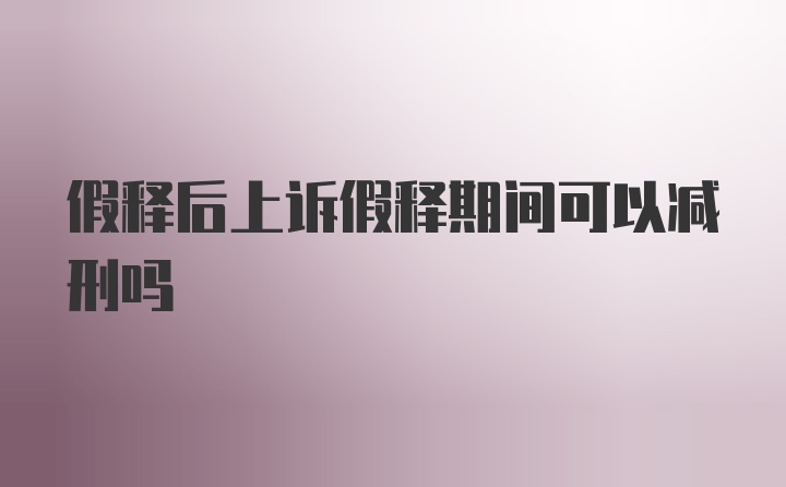 假释后上诉假释期间可以减刑吗