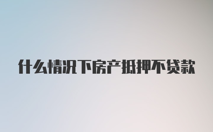 什么情况下房产抵押不贷款