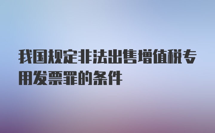 我国规定非法出售增值税专用发票罪的条件