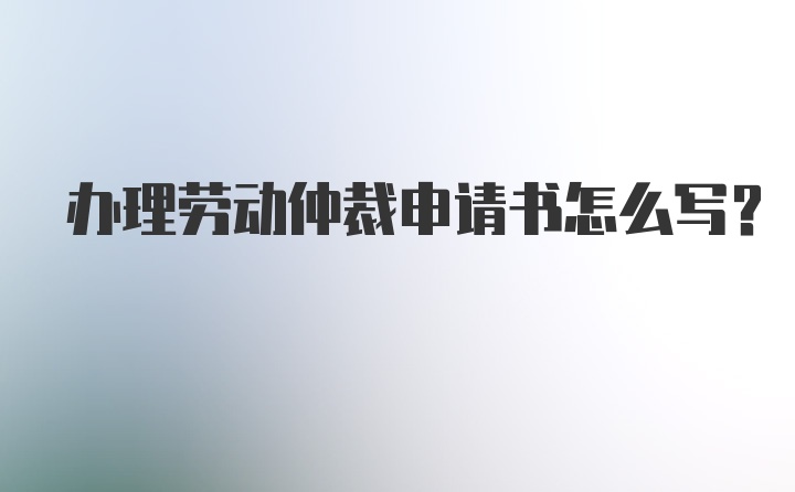 办理劳动仲裁申请书怎么写？