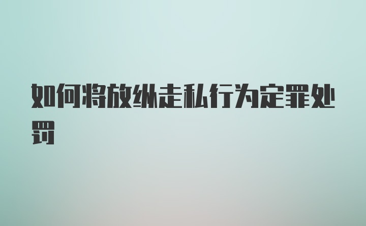 如何将放纵走私行为定罪处罚