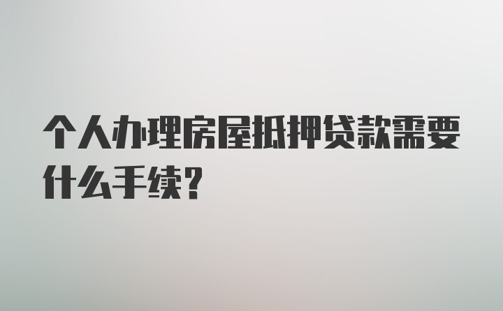 个人办理房屋抵押贷款需要什么手续？