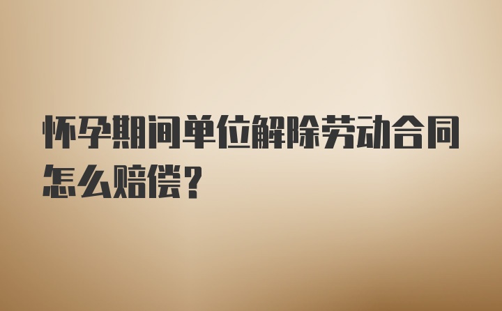 怀孕期间单位解除劳动合同怎么赔偿？