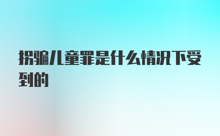 拐骗儿童罪是什么情况下受到的