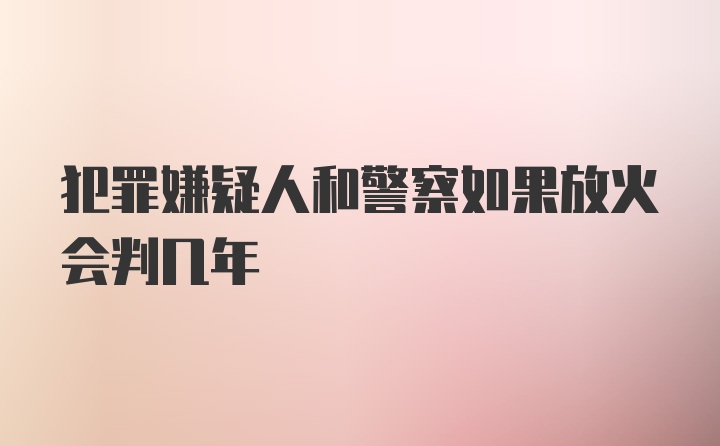 犯罪嫌疑人和警察如果放火会判几年