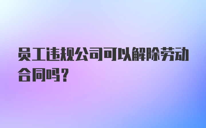 员工违规公司可以解除劳动合同吗？