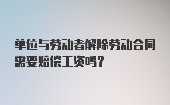 单位与劳动者解除劳动合同需要赔偿工资吗？